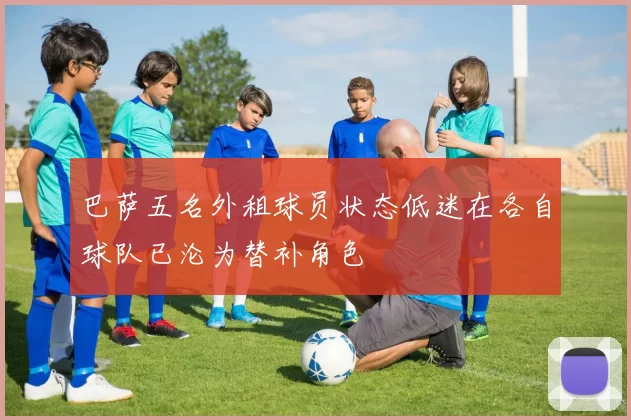 巴萨五名外租球员状态低迷在各自球队已沦为替补角色