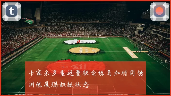 卡塞米罗重返曼联合练乌加特同场训练展现积极状态