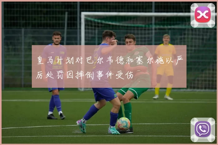 皇马计划对巴尔韦德和塞尔施以严厉处罚因摔倒事件受伤
