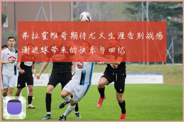 弗拉霍维奇期待尤文生涯告别战感谢进球带来的快乐与回忆