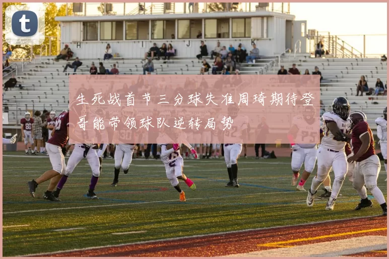 生死战首节三分球失准周琦期待登哥能带领球队逆转局势