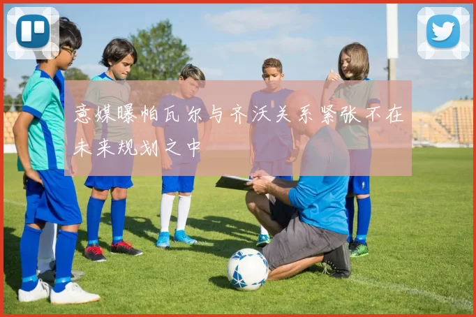 意媒曝帕瓦尔与齐沃关系紧张不在未来规划之中