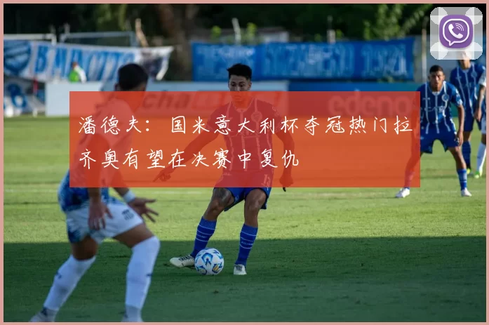 潘德夫：国米意大利杯夺冠热门拉齐奥有望在决赛中复仇