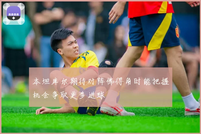 本坦库尔期待对阵佛得角时能把握机会争取更多进球