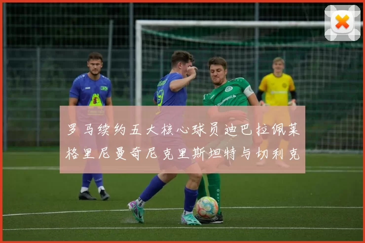 罗马续约五大核心球员迪巴拉佩莱格里尼曼奇尼克里斯坦特与切利克共创未来