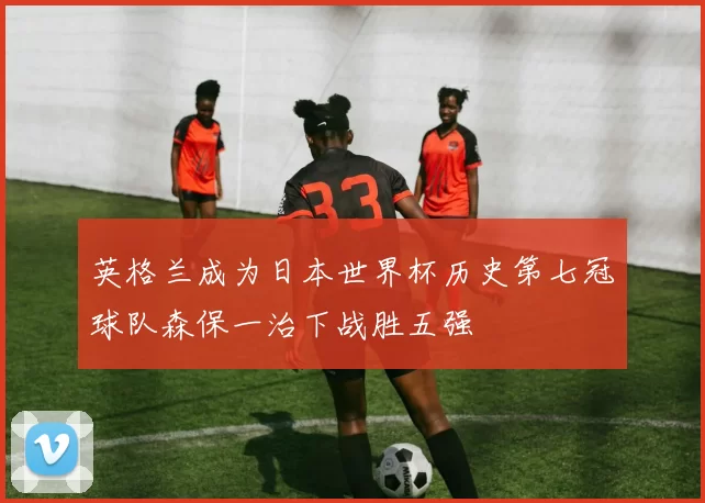 英格兰成为日本世界杯历史第七冠球队森保一治下战胜五强