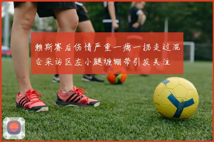 赖斯赛后伤情严重一瘸一拐走过混合采访区左小腿缠绷带引发关注