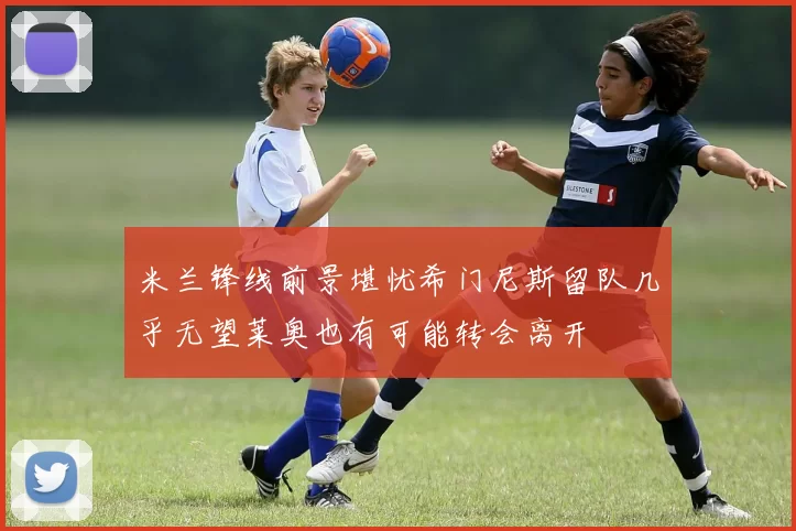 米兰锋线前景堪忧希门尼斯留队几乎无望莱奥也有可能转会离开