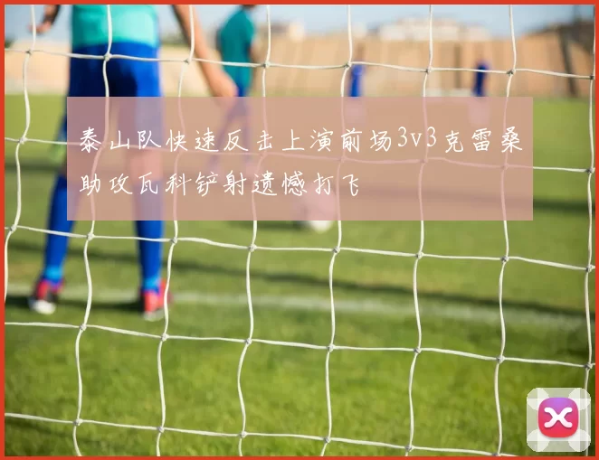 泰山队快速反击上演前场3v3克雷桑助攻瓦科铲射遗憾打飞