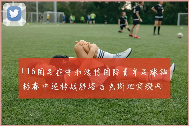 U16国足在呼和浩特国际青年足球锦标赛中逆转战胜塔吉克斯坦实现两连胜
