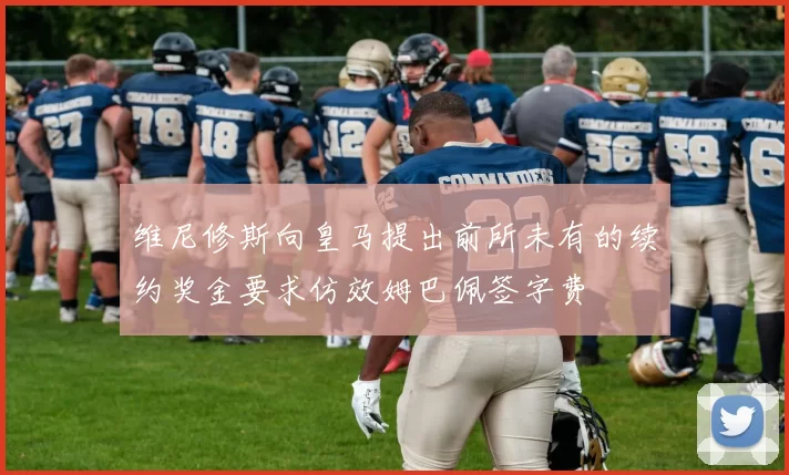 维尼修斯向皇马提出前所未有的续约奖金要求仿效姆巴佩签字费