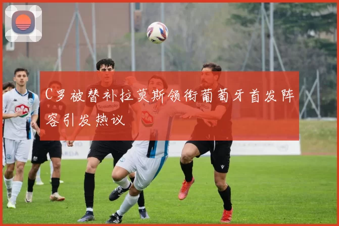 C罗被替补拉莫斯领衔葡萄牙首发阵容引发热议