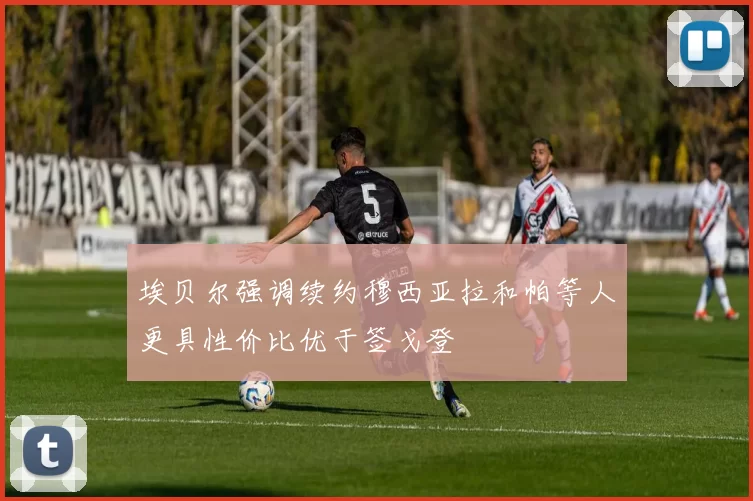 埃贝尔强调续约穆西亚拉和帕等人更具性价比优于签戈登