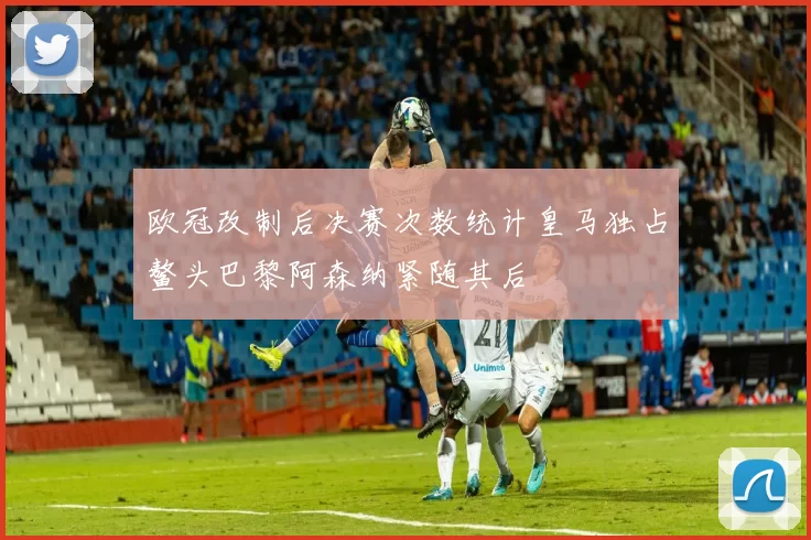 欧冠改制后决赛次数统计皇马独占鳌头巴黎阿森纳紧随其后