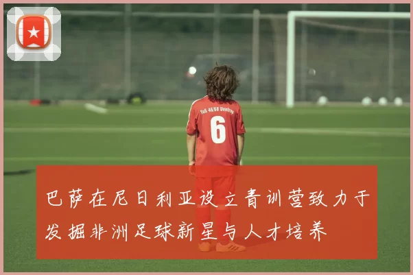 巴萨在尼日利亚设立青训营致力于发掘非洲足球新星与人才培养
