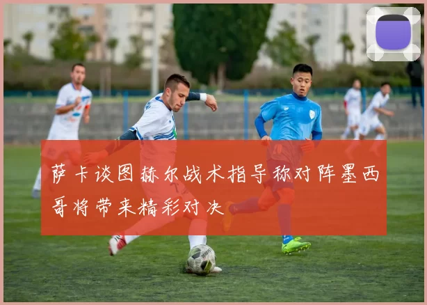 萨卡谈图赫尔战术指导称对阵墨西哥将带来精彩对决