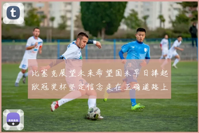比塞克展望未来希望国米早日捧起欧冠奖杯坚定信念走在正确道路上