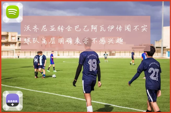 沃齐尼亚转会巴乙阿瓦伊传闻不实球队高层明确表示不感兴趣