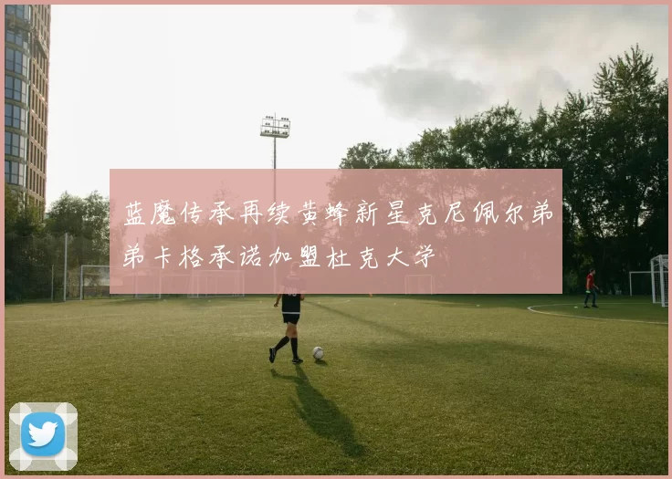 蓝魔传承再续黄蜂新星克尼佩尔弟弟卡格承诺加盟杜克大学