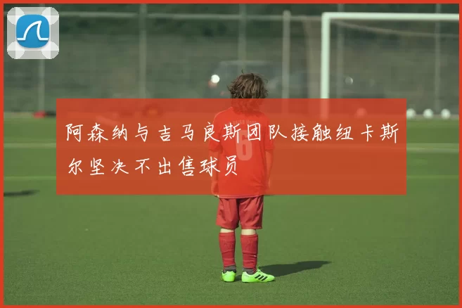 阿森纳与吉马良斯团队接触纽卡斯尔坚决不出售球员