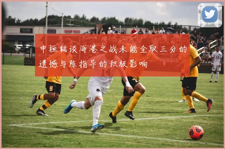 申桓铭谈海港之战未能全取三分的遗憾与陈指导的积极影响
