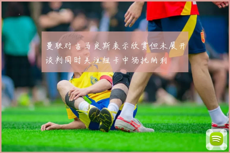 曼联对吉马良斯表示欣赏但未展开谈判同时关注纽卡中场托纳利