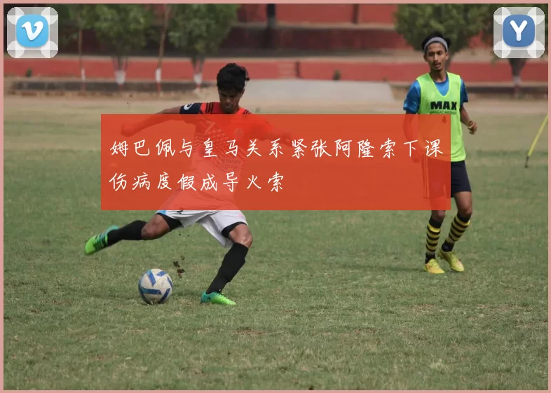 姆巴佩与皇马关系紧张阿隆索下课伤病度假成导火索