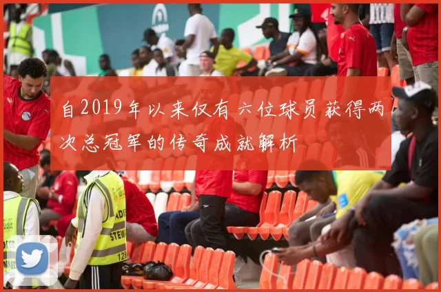 自2019年以来仅有六位球员获得两次总冠军的传奇成就解析