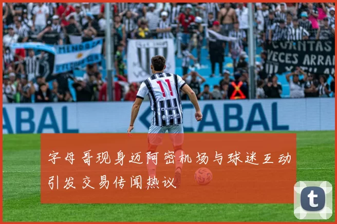 字母哥现身迈阿密机场与球迷互动引发交易传闻热议