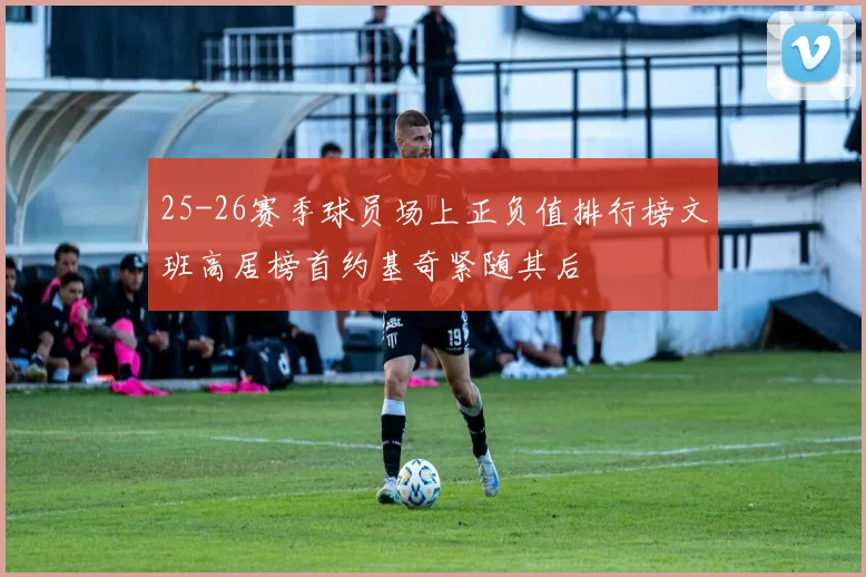 25-26赛季球员场上正负值排行榜文班高居榜首约基奇紧随其后