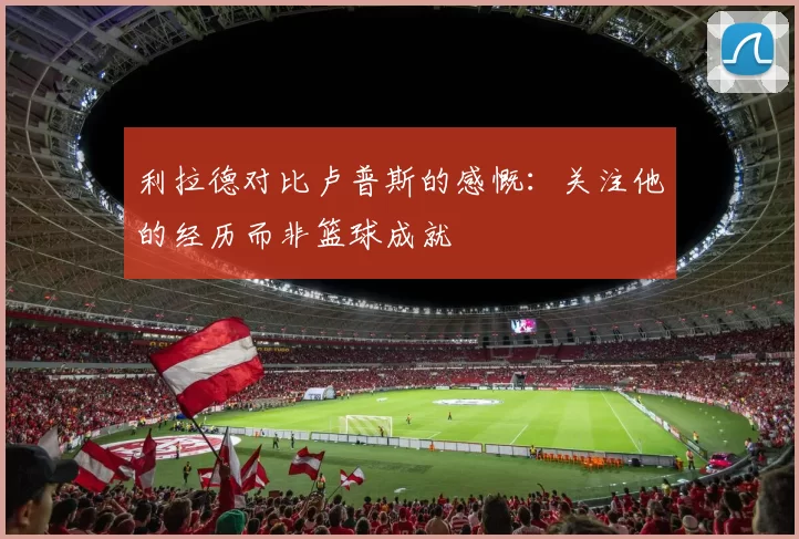 利拉德对比卢普斯的感慨：关注他的经历而非篮球成就