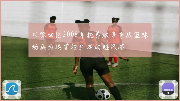 韦德回忆2008年抚养权争夺战篮球场成为我掌控生活的避风港