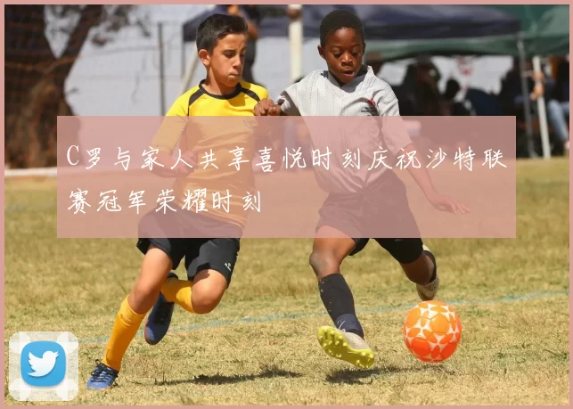 C罗与家人共享喜悦时刻庆祝沙特联赛冠军荣耀时刻