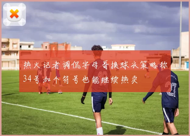 热火记者调侃字母哥换球衣策略称34号加个符号也能继续热卖